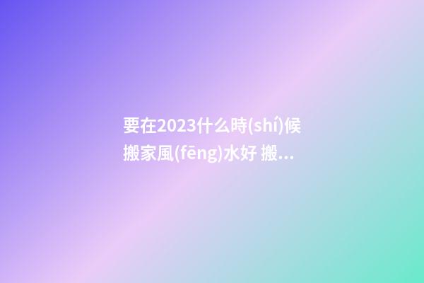 要在2023什么時(shí)候搬家風(fēng)水好 搬家有什么禁忌嗎